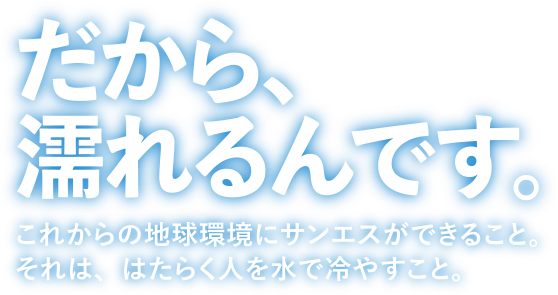 だから、濡れるんです。これからの地球環境にサンエスができること。それは、はたらく人を水で冷やすこと。