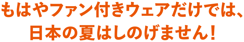 もはやファン付きウェアだけでは、日本の夏はしのげません！