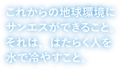 これからの地球にサンエスができること。それば、はたらく人を水で冷やすこと。